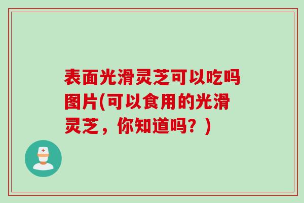 表面光滑灵芝可以吃吗图片(可以食用的光滑灵芝，你知道吗？)