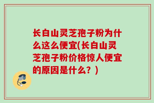 长白山灵芝孢子粉为什么这么便宜(长白山灵芝孢子粉价格惊人便宜的原因是什么？)
