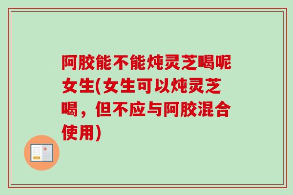 阿胶能不能炖灵芝喝呢女生(女生可以炖灵芝喝，但不应与阿胶混合使用)