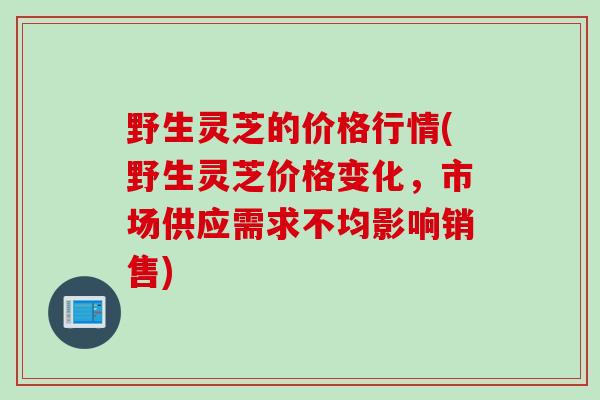 野生灵芝的价格行情(野生灵芝价格变化，市场供应需求不均影响销售)