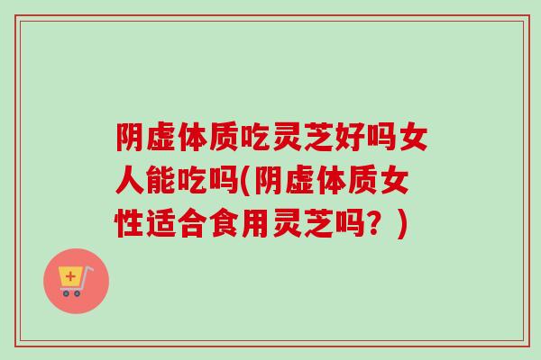 阴虚体质吃灵芝好吗女人能吃吗(阴虚体质女性适合食用灵芝吗？)