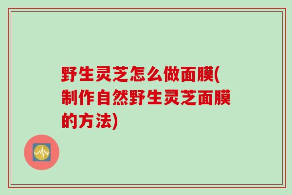 野生灵芝怎么做面膜(制作自然野生灵芝面膜的方法)