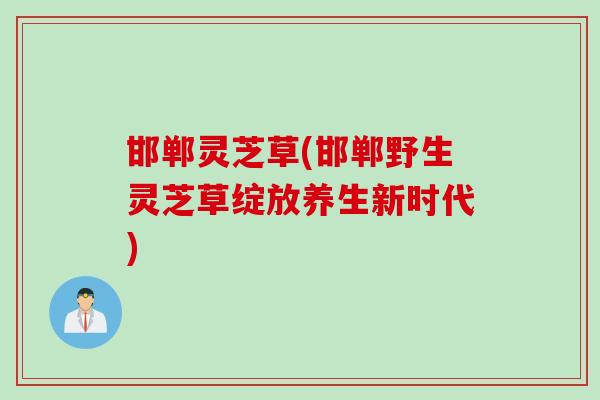 邯郸灵芝草(邯郸野生灵芝草绽放养生新时代)
