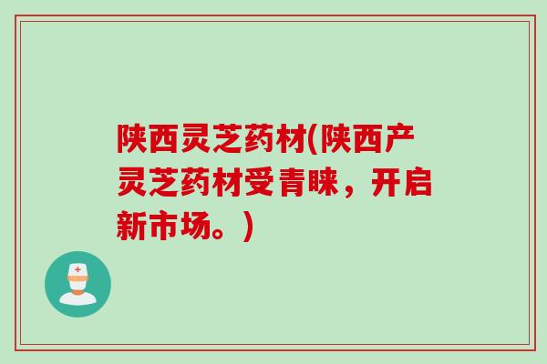 陕西灵芝药材(陕西产灵芝药材受青睐，开启新市场。)