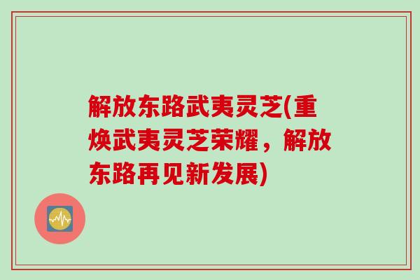 解放东路武夷灵芝(重焕武夷灵芝荣耀，解放东路再见新发展)