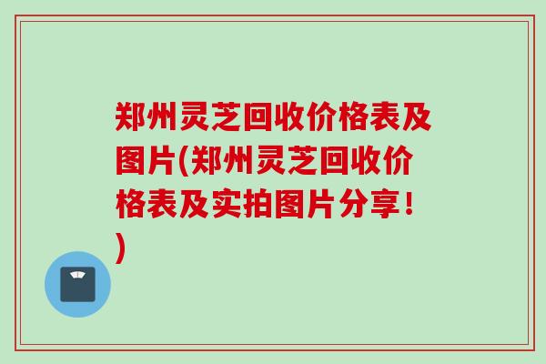 郑州灵芝回收价格表及图片(郑州灵芝回收价格表及实拍图片分享！)