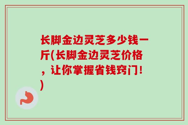 长脚金边灵芝多少钱一斤(长脚金边灵芝价格，让你掌握省钱窍门！)