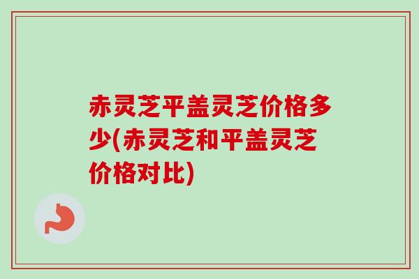 赤灵芝平盖灵芝价格多少(赤灵芝和平盖灵芝价格对比)
