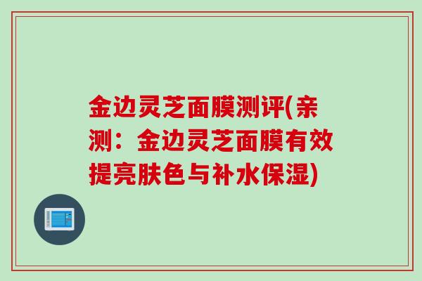 金边灵芝面膜测评(亲测:金边灵芝面膜有效提亮肤色与补水保湿) 金边灵芝面膜测评(亲测:金边灵芝面膜有效提亮肤色与补水保湿)