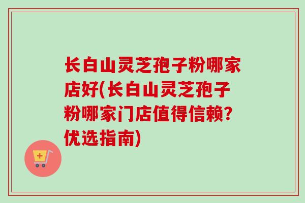 长白山灵芝孢子粉哪家店好(长白山灵芝孢子粉哪家门店值得信赖？优选指南)