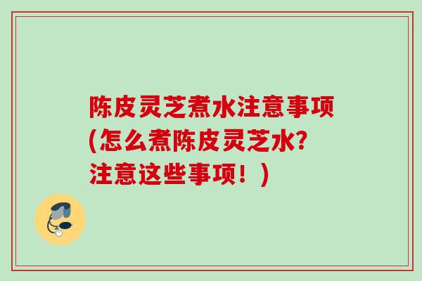 陈皮灵芝煮水注意事项(怎么煮陈皮灵芝水？注意这些事项！)