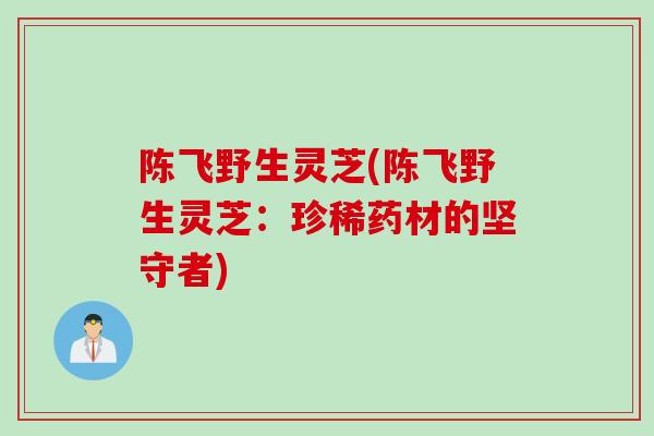 陈飞野生灵芝(陈飞野生灵芝：珍稀药材的坚守者)