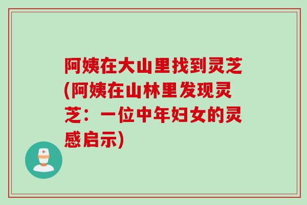 阿姨在大山里找到灵芝(阿姨在山林里发现灵芝：一位中年妇女的灵感启示)