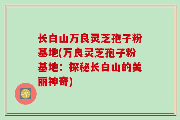 长白山万良灵芝孢子粉基地(万良灵芝孢子粉基地：探秘长白山的美丽神奇)