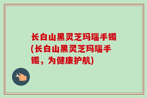 长白山黑灵芝玛瑙手镯(长白山黑灵芝玛瑙手镯,为健康护航) 长白山黑灵芝玛瑙手镯(长白山黑灵芝玛瑙手镯,为健康护航)