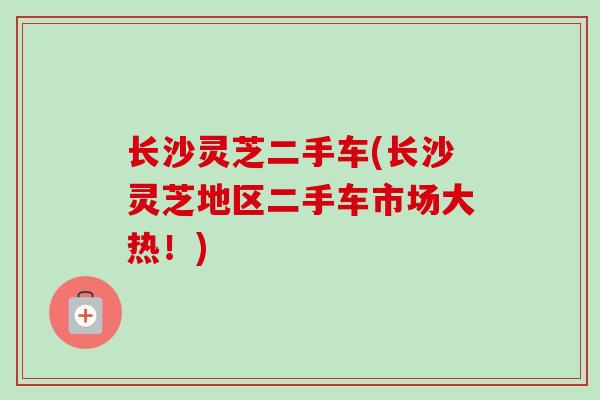 长沙灵芝二手车(长沙灵芝地区二手车市场大热！)