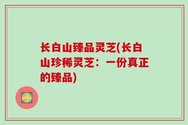 长白山臻品灵芝(长白山珍稀灵芝：一份真正的臻品)