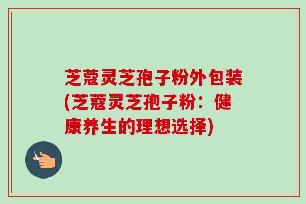 芝蔻灵芝孢子粉外包装(芝蔻灵芝孢子粉：健康养生的理想选择)