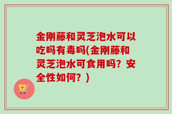 金刚藤和灵芝泡水可以吃吗有毒吗(金刚藤和灵芝泡水可食用吗？安全性如何？)