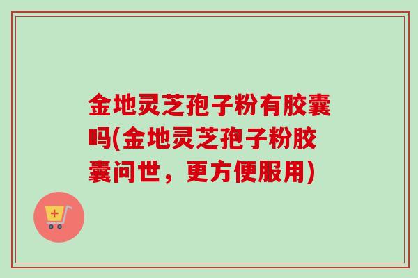 金地灵芝孢子粉有胶囊吗(金地灵芝孢子粉胶囊问世，更方便服用)