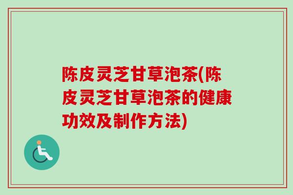 陈皮灵芝甘草泡茶(陈皮灵芝甘草泡茶的健康功效及制作方法)