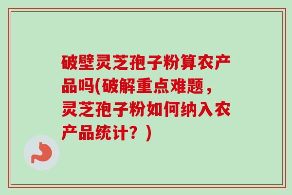 破壁灵芝孢子粉算农产品吗(破解重点难题，灵芝孢子粉如何纳入农产品统计？)