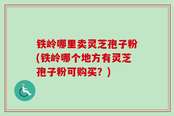 铁岭哪里卖灵芝孢子粉(铁岭哪个地方有灵芝孢子粉可购买？)