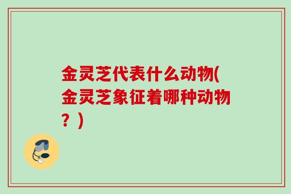 金灵芝代表什么动物(金灵芝象征着哪种动物？)