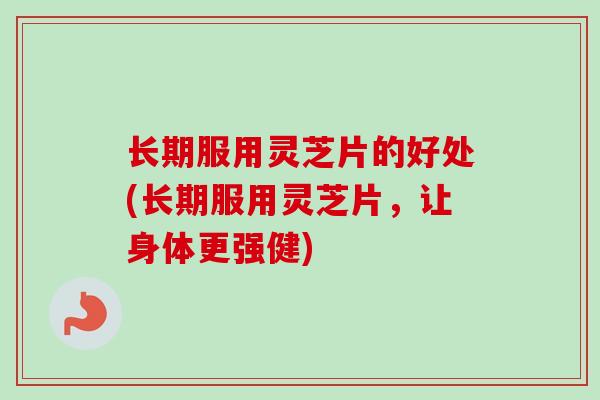 长期服用灵芝片的好处(长期服用灵芝片，让身体更强健)