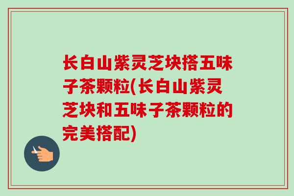 长白山紫灵芝块搭五味子茶颗粒(长白山紫灵芝块和五味子茶颗粒的完美搭配)