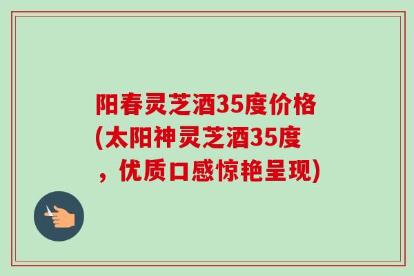 阳春灵芝酒35度价格(太阳神灵芝酒35度，优质口感惊艳呈现)