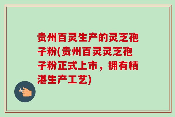 贵州百灵生产的灵芝孢子粉(贵州百灵灵芝孢子粉正式上市，拥有精湛生产工艺)
