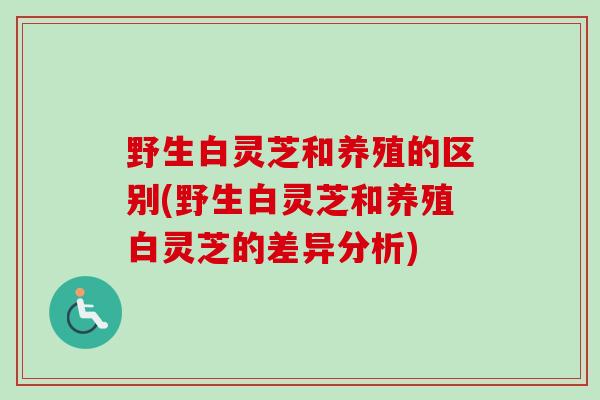 野生白灵芝和养殖的区别(野生白灵芝和养殖白灵芝的差异分析)