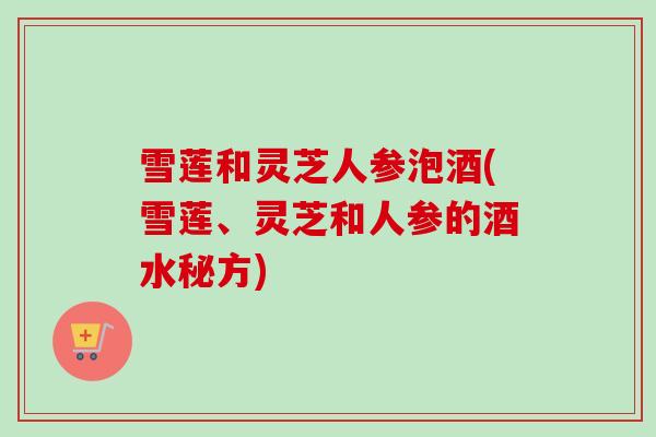 雪莲和灵芝人参泡酒(雪莲、灵芝和人参的酒水秘方)