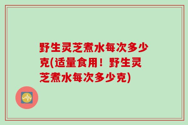 野生灵芝煮水每次多少克(适量食用！野生灵芝煮水每次多少克)