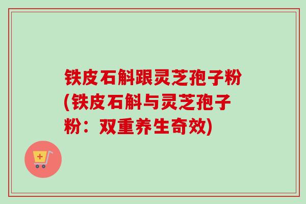 铁皮石斛跟灵芝孢子粉(铁皮石斛与灵芝孢子粉：双重养生奇效)