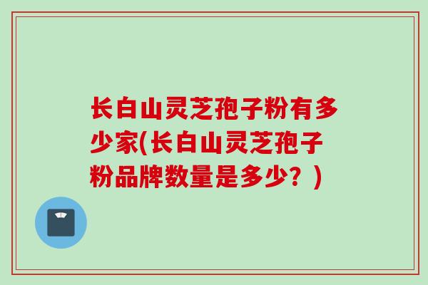 长白山灵芝孢子粉有多少家(长白山灵芝孢子粉品牌数量是多少？)