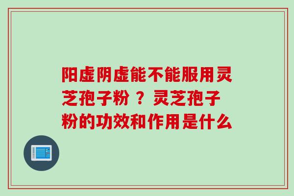 阳虚阴虚能不能服用灵芝孢子粉 ?灵芝孢子粉的功效和作用是什么 阳虚阴虚能不能服用灵芝孢子粉 ?灵芝孢子粉的功效和作用是什么