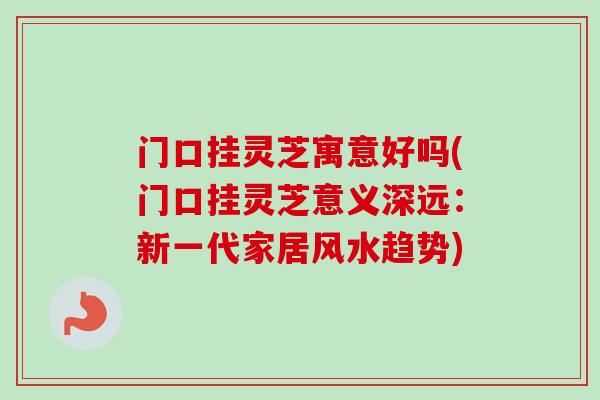 门口挂灵芝寓意好吗(门口挂灵芝意义深远：新一代家居风水趋势)