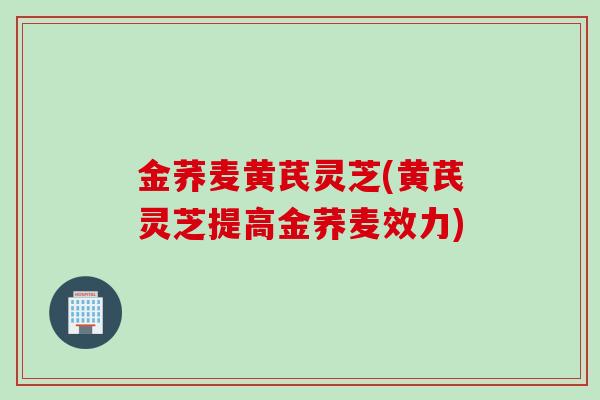 金荞麦黄芪灵芝(黄芪灵芝提高金荞麦效力)