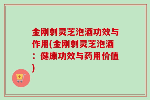 金刚刺灵芝泡酒功效与作用(金刚刺灵芝泡酒：健康功效与药用价值)