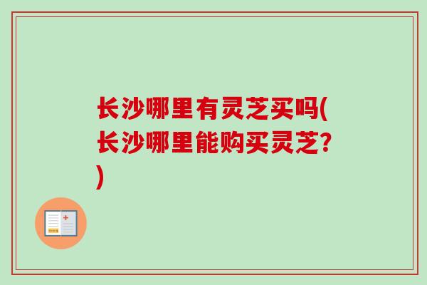 长沙哪里有灵芝买吗(长沙哪里能购买灵芝?) 长沙哪里有灵芝买吗(长沙哪里能购买灵芝?)