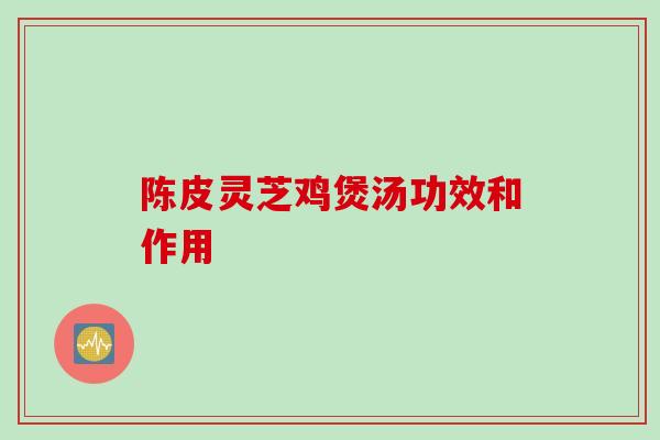 陈皮灵芝鸡煲汤功效和作用