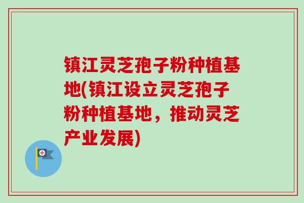 镇江灵芝孢子粉种植基地(镇江设立灵芝孢子粉种植基地,推动灵芝产业发展) 镇江灵芝孢子粉种植基地(镇江设立灵芝孢子粉种植基地,推动灵芝产业发展)