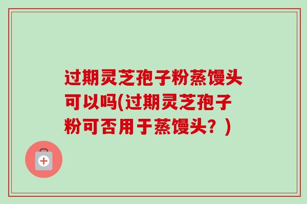 过期灵芝孢子粉蒸馒头可以吗(过期灵芝孢子粉可否用于蒸馒头?) 过期灵芝孢子粉蒸馒头可以吗(过期灵芝孢子粉可否用于蒸馒头?)