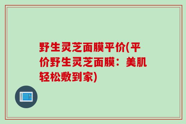 野生灵芝面膜平价(平价野生灵芝面膜：美肌轻松敷到家)