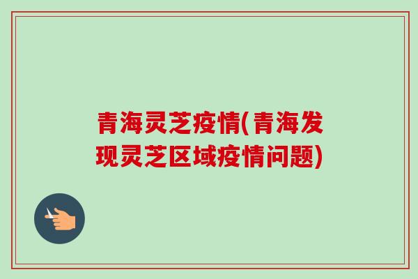 青海灵芝疫情(青海发现灵芝区域疫情问题)