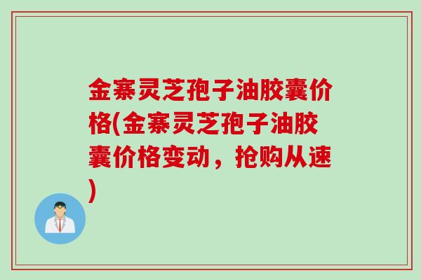 金寨灵芝孢子油胶囊价格(金寨灵芝孢子油胶囊价格变动，抢购从速)