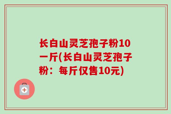 长白山灵芝孢子粉10一斤(长白山灵芝孢子粉：每斤仅售10元)