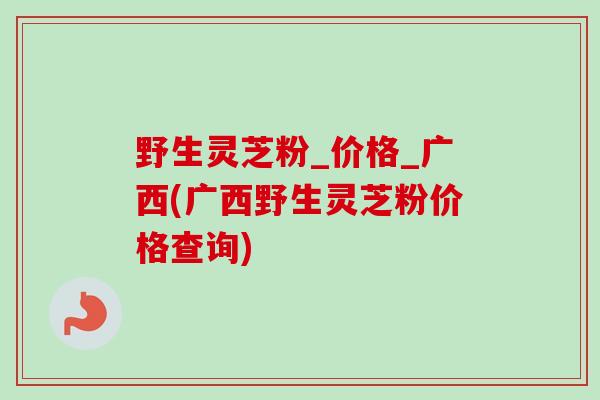 野生灵芝粉_价格_广西(广西野生灵芝粉价格查询) 野生灵芝粉_价格_广西(广西野生灵芝粉价格查询)